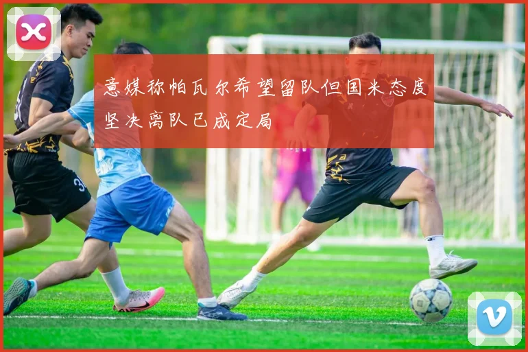 意媒称帕瓦尔希望留队但国米态度坚决离队已成定局