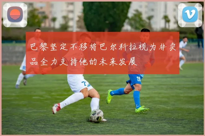 巴黎坚定不移将巴尔科拉视为非卖品全力支持他的未来发展