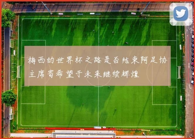 梅西的世界杯之路是否结束阿足协主席寄希望于未来继续辉煌