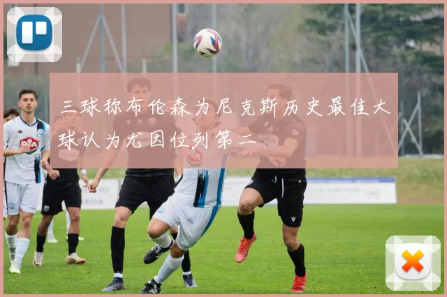 三球称布伦森为尼克斯历史最佳大球认为尤因位列第二