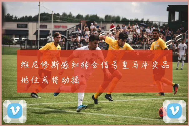 维尼修斯感知转会信号皇马非卖品地位或将动摇