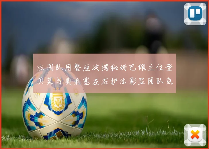 法国队用餐座次揭秘姆巴佩主位登贝莱与奥利塞左右护法彰显团队氛围