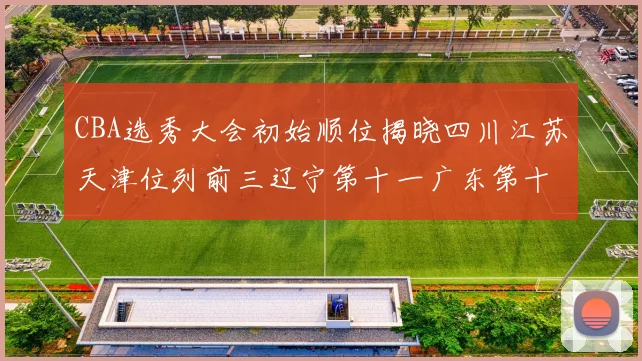 CBA选秀大会初始顺位揭晓四川江苏天津位列前三辽宁第十一广东第十六