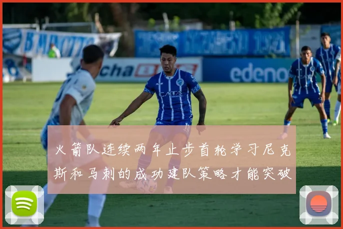 火箭队连续两年止步首轮学习尼克斯和马刺的成功建队策略才能突破瓶颈