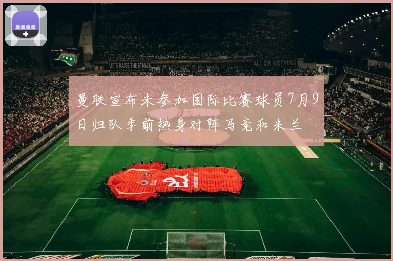 曼联宣布未参加国际比赛球员7月9日归队季前热身对阵马竞和米兰