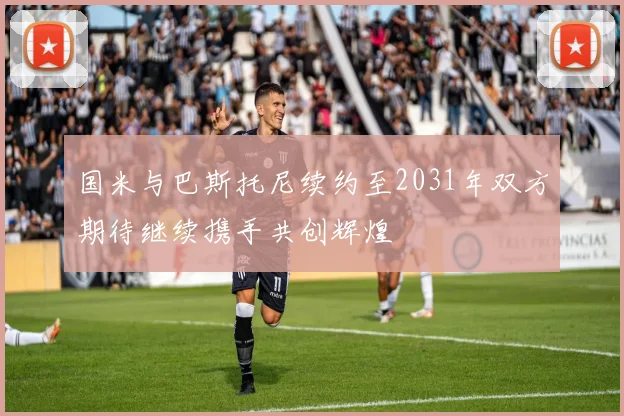 国米与巴斯托尼续约至2031年双方期待继续携手共创辉煌