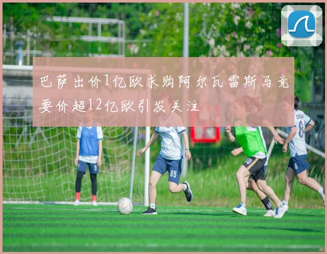 巴萨出价1亿欧求购阿尔瓦雷斯马竞要价超12亿欧引发关注
