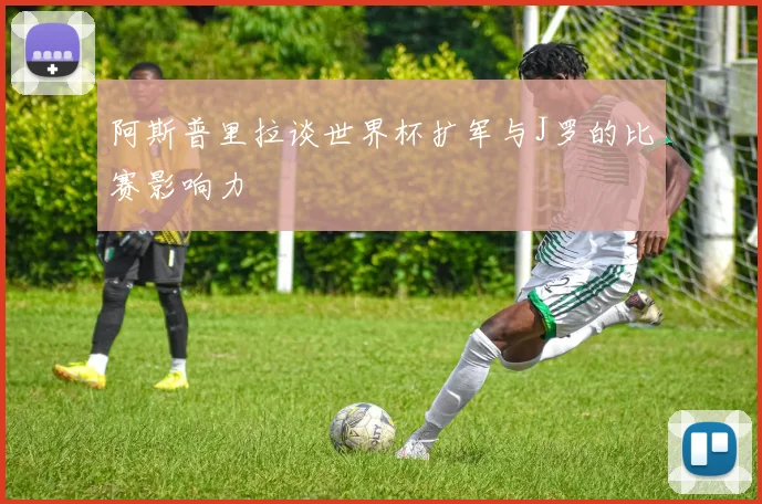 阿斯普里拉谈世界杯扩军与J罗的比赛影响力