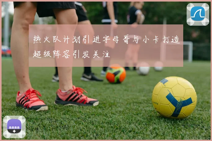 热火队计划引进字母哥与小卡打造超级阵容引发关注