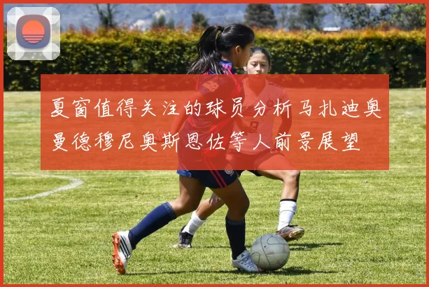 夏窗值得关注的球员分析马扎迪奥曼德穆尼奥斯恩佐等人前景展望