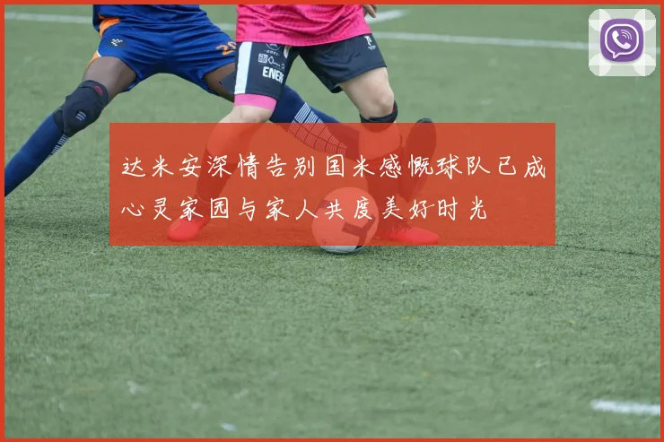 达米安深情告别国米感慨球队已成心灵家园与家人共度美好时光