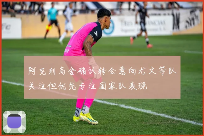 阿克利乌舍确认转会意向尤文等队关注但优先专注国家队表现