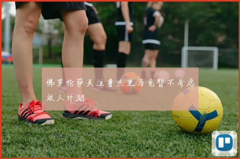 佛罗伦萨关注鲁杰里马竞暂不考虑放人计划