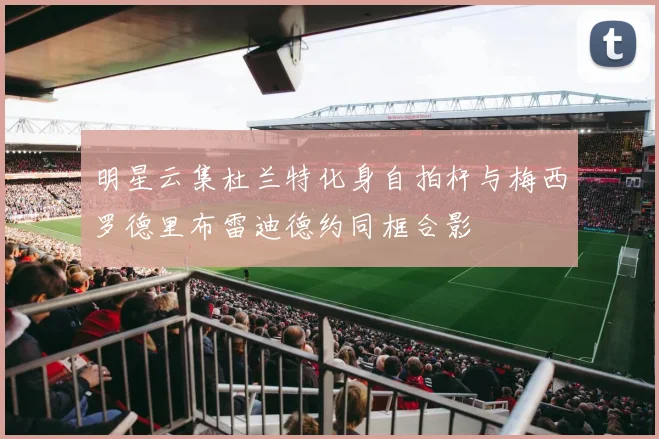 明星云集杜兰特化身自拍杆与梅西罗德里布雷迪德约同框合影